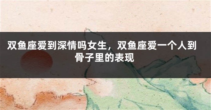 双鱼座爱到深情吗女生，双鱼座爱一个人到骨子里的表现