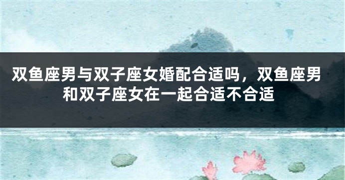 双鱼座男与双子座女婚配合适吗，双鱼座男和双子座女在一起合适不合适