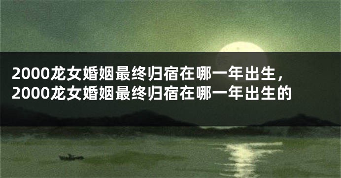 2000龙女婚姻最终归宿在哪一年出生，2000龙女婚姻最终归宿在哪一年出生的