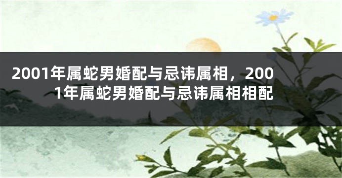 2001年属蛇男婚配与忌讳属相，2001年属蛇男婚配与忌讳属相相配
