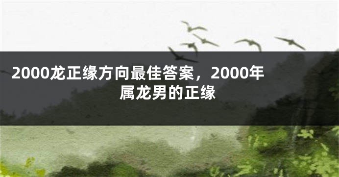 2000龙正缘方向最佳答案，2000年属龙男的正缘