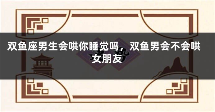 双鱼座男生会哄你睡觉吗，双鱼男会不会哄女朋友
