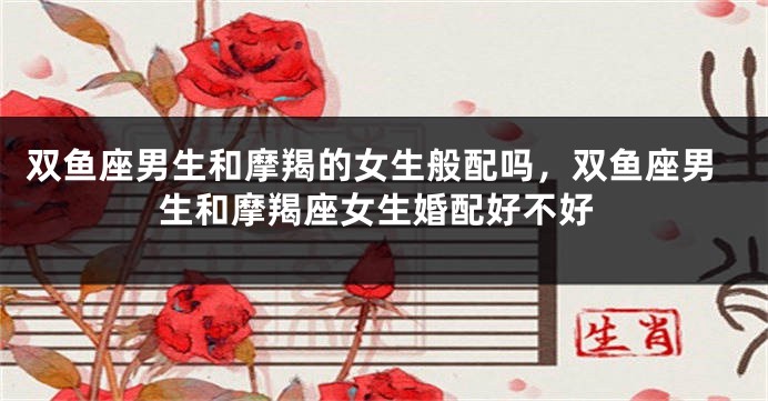 双鱼座男生和摩羯的女生般配吗，双鱼座男生和摩羯座女生婚配好不好