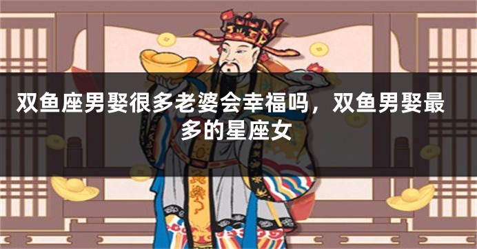 双鱼座男娶很多老婆会幸福吗，双鱼男娶最多的星座女