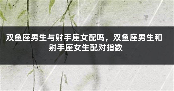 双鱼座男生与射手座女配吗，双鱼座男生和射手座女生配对指数