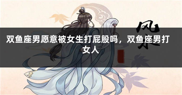 双鱼座男愿意被女生打屁股吗，双鱼座男打女人