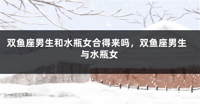 双鱼座男生和水瓶女合得来吗，双鱼座男生与水瓶女