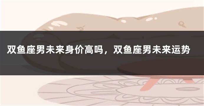 双鱼座男未来身价高吗，双鱼座男未来运势