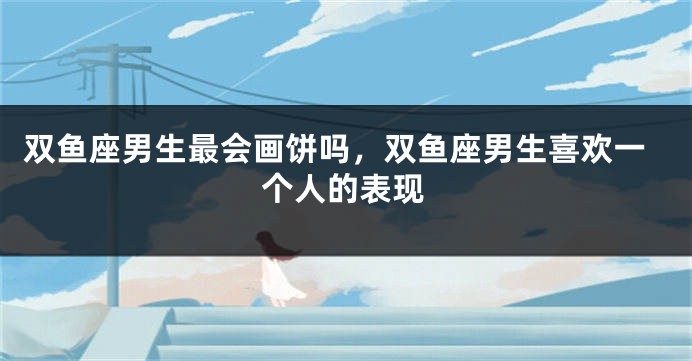 双鱼座男生最会画饼吗，双鱼座男生喜欢一个人的表现