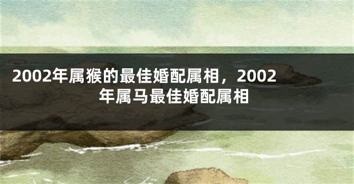 2002年属猴的最佳婚配属相，2002年属马最佳婚配属相