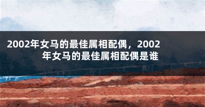 2002年女马的最佳属相配偶，2002年女马的最佳属相配偶是谁