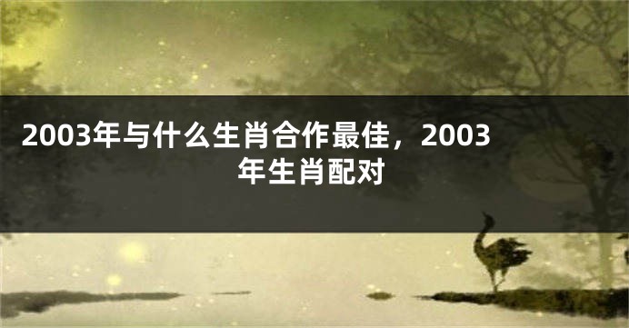 2003年与什么生肖合作最佳，2003年生肖配对