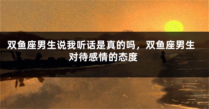 双鱼座男生说我听话是真的吗，双鱼座男生对待感情的态度