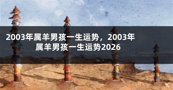 2003年属羊男孩一生运势，2003年属羊男孩一生运势2026