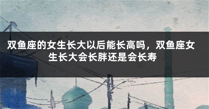 双鱼座的女生长大以后能长高吗，双鱼座女生长大会长胖还是会长寿