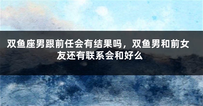双鱼座男跟前任会有结果吗，双鱼男和前女友还有联系会和好么