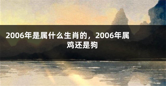 2006年是属什么生肖的，2006年属鸡还是狗