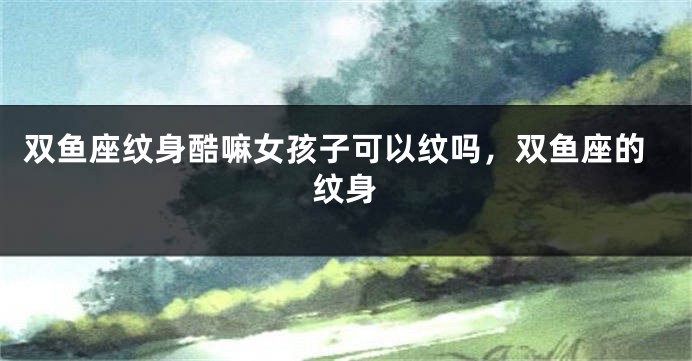 双鱼座纹身酷嘛女孩子可以纹吗，双鱼座的纹身