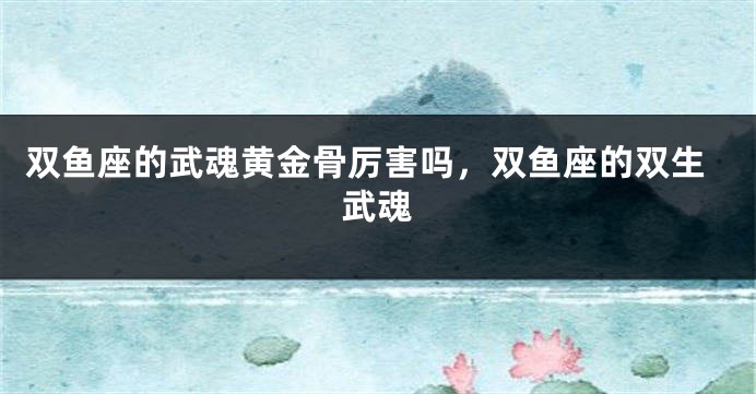 双鱼座的武魂黄金骨厉害吗，双鱼座的双生武魂
