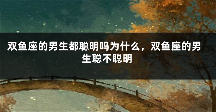 双鱼座的男生都聪明吗为什么，双鱼座的男生聪不聪明