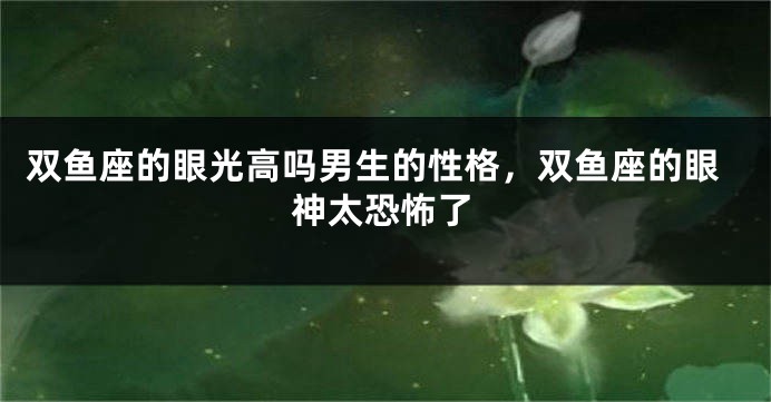 双鱼座的眼光高吗男生的性格，双鱼座的眼神太恐怖了