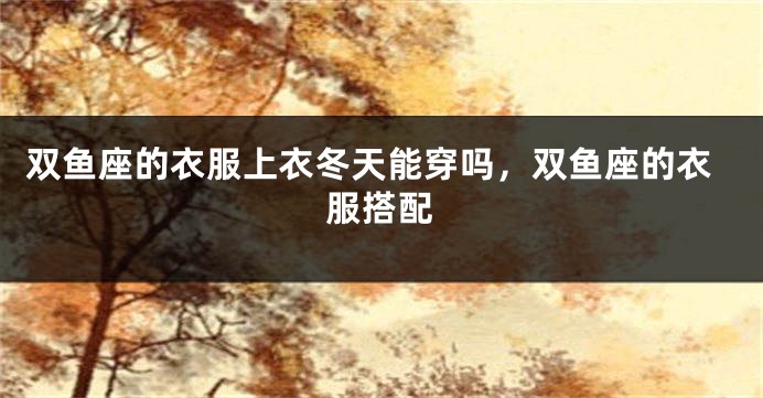 双鱼座的衣服上衣冬天能穿吗，双鱼座的衣服搭配