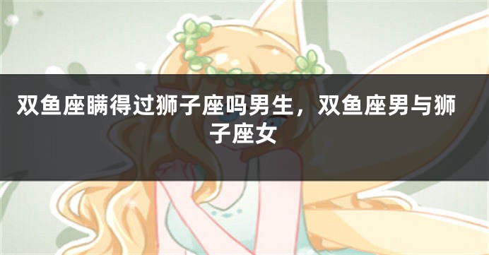 双鱼座瞒得过狮子座吗男生，双鱼座男与狮子座女