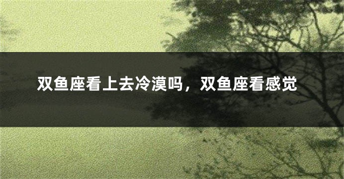 双鱼座看上去冷漠吗，双鱼座看感觉