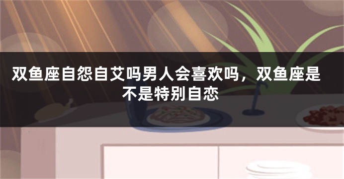 双鱼座自怨自艾吗男人会喜欢吗，双鱼座是不是特别自恋