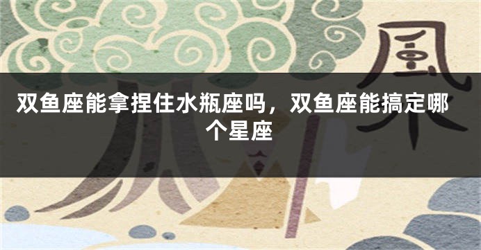 双鱼座能拿捏住水瓶座吗，双鱼座能搞定哪个星座