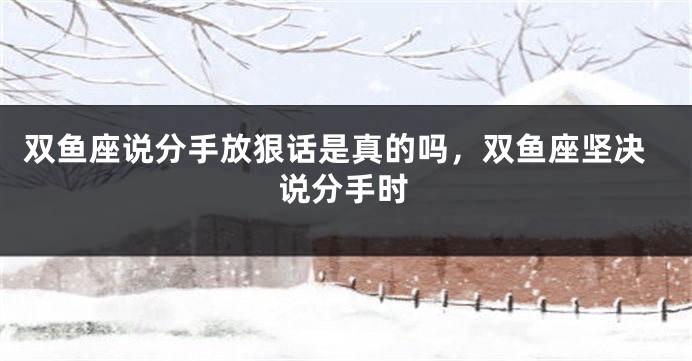 双鱼座说分手放狠话是真的吗，双鱼座坚决说分手时