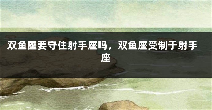 双鱼座要守住射手座吗，双鱼座受制于射手座
