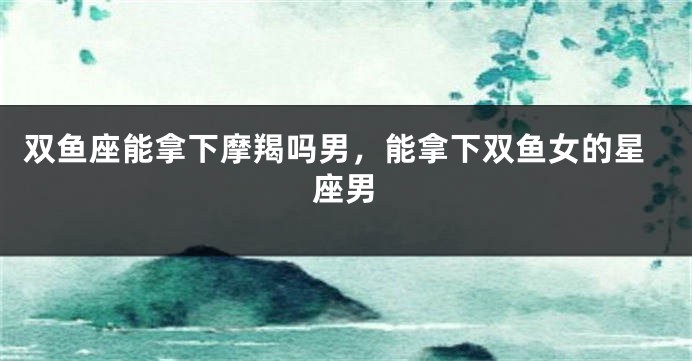 双鱼座能拿下摩羯吗男，能拿下双鱼女的星座男