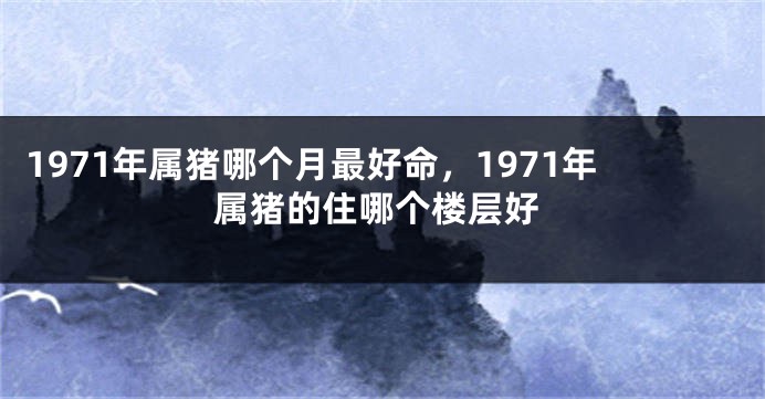 1971年属猪哪个月最好命，1971年属猪的住哪个楼层好