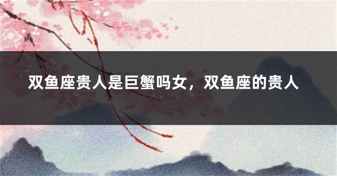 双鱼座贵人是巨蟹吗女，双鱼座的贵人