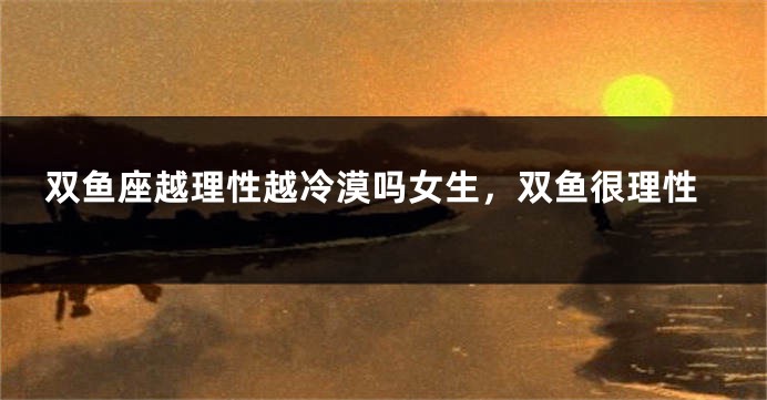 双鱼座越理性越冷漠吗女生，双鱼很理性