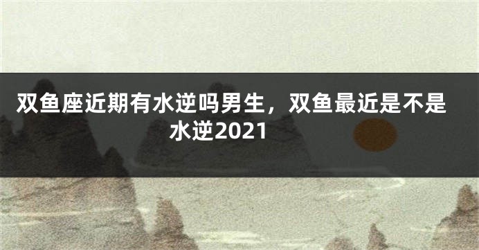 双鱼座近期有水逆吗男生，双鱼最近是不是水逆2021