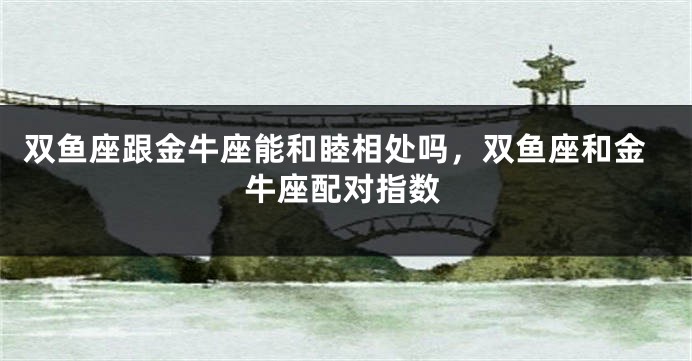 双鱼座跟金牛座能和睦相处吗，双鱼座和金牛座配对指数