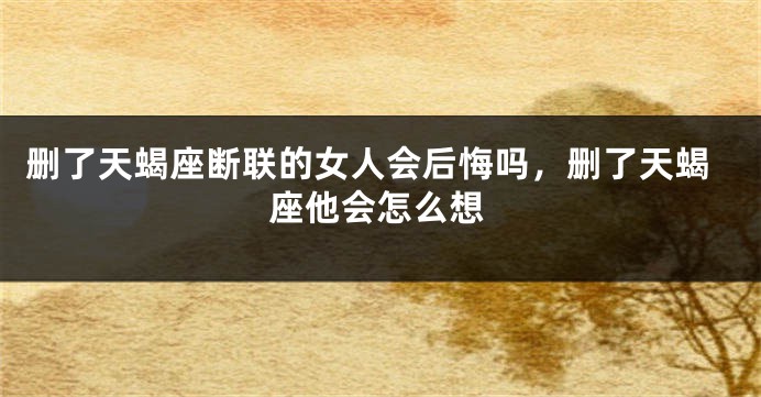 删了天蝎座断联的女人会后悔吗，删了天蝎座他会怎么想