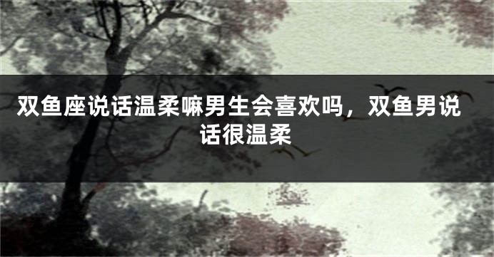 双鱼座说话温柔嘛男生会喜欢吗，双鱼男说话很温柔