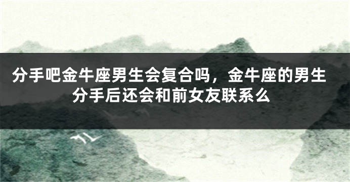 分手吧金牛座男生会复合吗，金牛座的男生分手后还会和前女友联系么