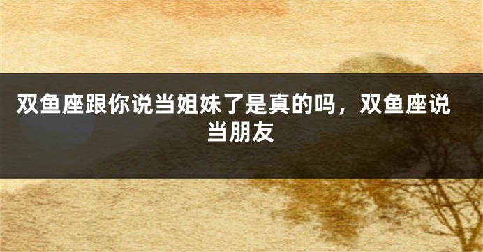 双鱼座跟你说当姐妹了是真的吗，双鱼座说当朋友
