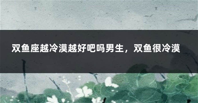 双鱼座越冷漠越好吧吗男生，双鱼很冷漠