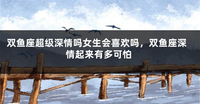 双鱼座超级深情吗女生会喜欢吗，双鱼座深情起来有多可怕
