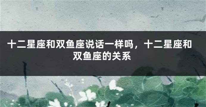 十二星座和双鱼座说话一样吗，十二星座和双鱼座的关系