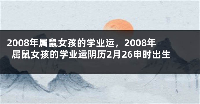 2008年属鼠女孩的学业运，2008年属鼠女孩的学业运阴历2月26申时出生