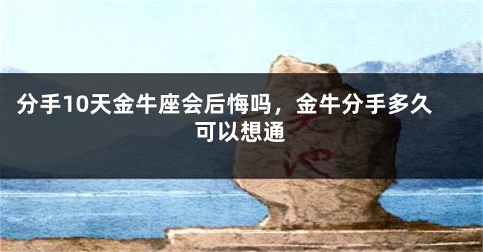 分手10天金牛座会后悔吗，金牛分手多久可以想通