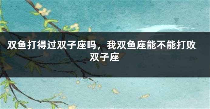 双鱼打得过双子座吗，我双鱼座能不能打败双子座