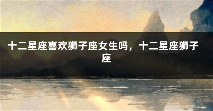 十二星座喜欢狮子座女生吗，十二星座狮子座