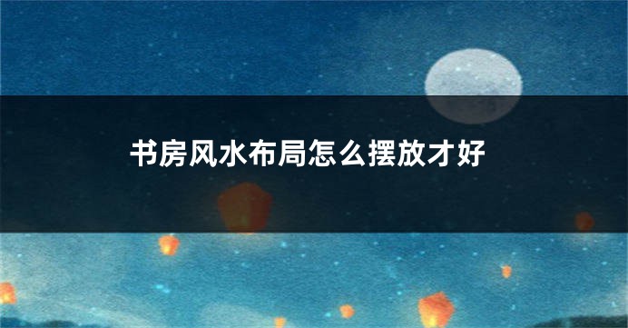 书房风水布局怎么摆放才好